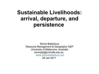 Sustainable Livelihoods: arrival, departure, and persistence   Simon Batterbury Resource Management & Geography/ OEP University of Melbourne, Australia simonpjb@unimelb.edu.au  www.simonbatterbury.net 26 Jan 2011  