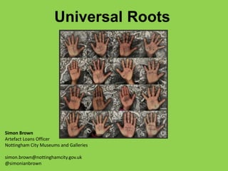 Simon Brown
Artefact Loans Officer
Nottingham City Museums and Galleries
simon.brown@nottinghamcity.gov.uk
@simonianbrown
Universal Roots
 