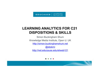 LEARNING ANALYTICS FOR C21
   DISPOSITIONS & SKILLS
          Simon Buckingham Shum
   Knowledge Media Institute, Open U. UK
     http://simon.buckinghamshum.net
                  @sbskmi
     http://net.educause.edu/eliweb121
 