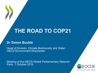 THE ROAD TO COP21
Dr Simon Buckle
Head of Division, Climate Biodiversity and Water
OECD Environment Directorate
Meeting of the OECD Global Parliamentary Network
Paris, 1 October 2015
 