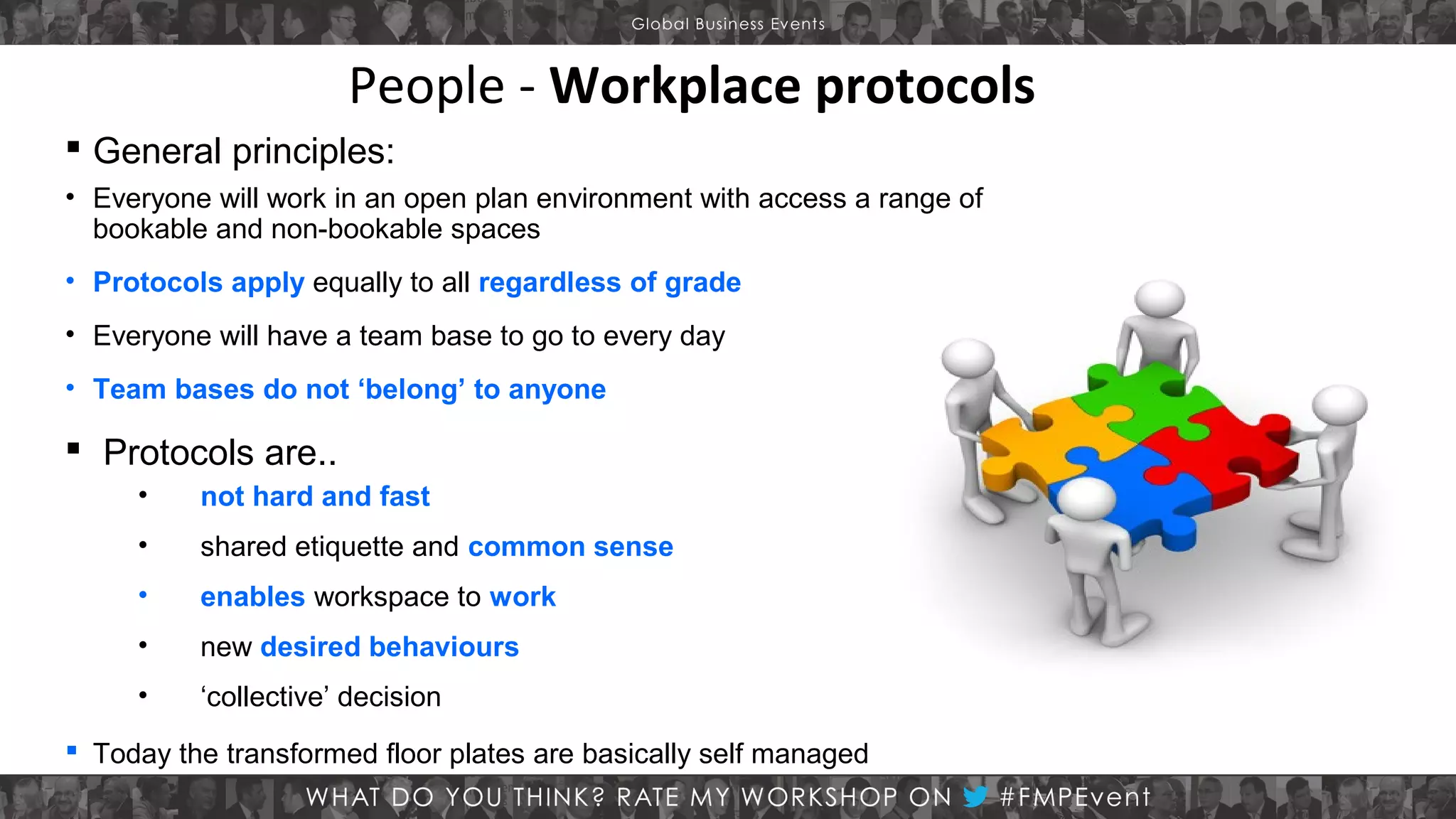 People - Workplace protocols
 General principles:
• Everyone will work in an open plan environment with access a range of
bookable and non-bookable spaces
• Protocols apply equally to all regardless of grade
• Everyone will have a team base to go to every day
• Team bases do not ‘belong’ to anyone

 Protocols are..
•

not hard and fast

•

shared etiquette and common sense

•

enables workspace to work

•

new desired behaviours

•

‘collective’ decision

 Today the transformed floor plates are basically self managed

 