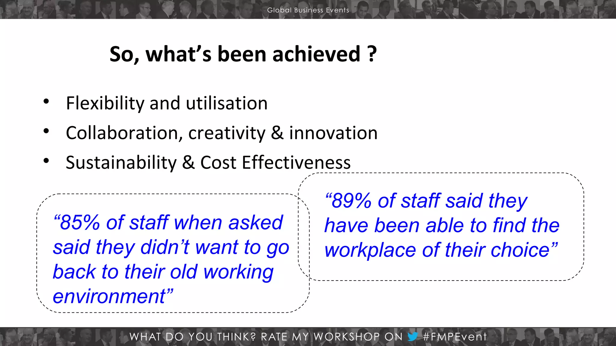 So, what’s been achieved ?
• Flexibility and utilisation
• Collaboration, creativity & innovation
• Sustainability & Cost Effectiveness
“85% of staff when asked
said they didn’t want to go
back to their old working
environment”

“89% of staff said they
have been able to find the
workplace of their choice”

 