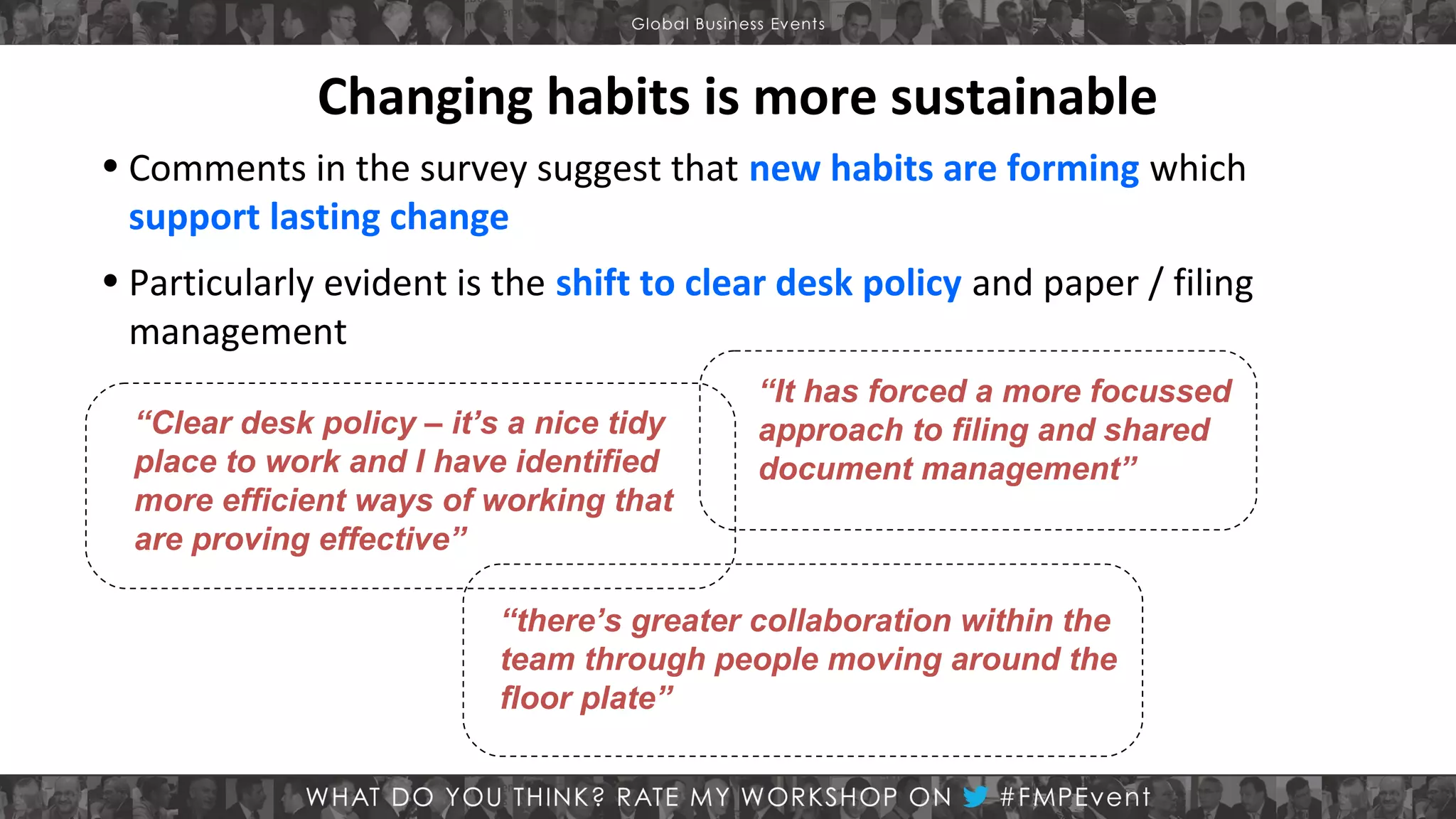 Changing habits is more sustainable
• Comments in the survey suggest that new habits are forming which
support lasting change
• Particularly evident is the shift to clear desk policy and paper / filing
management
“Clear desk policy – it’s a nice tidy
place to work and I have identified
more efficient ways of working that
are proving effective”

“It has forced a more focussed
approach to filing and shared
document management”

“there’s greater collaboration within the
team through people moving around the
floor plate”

 