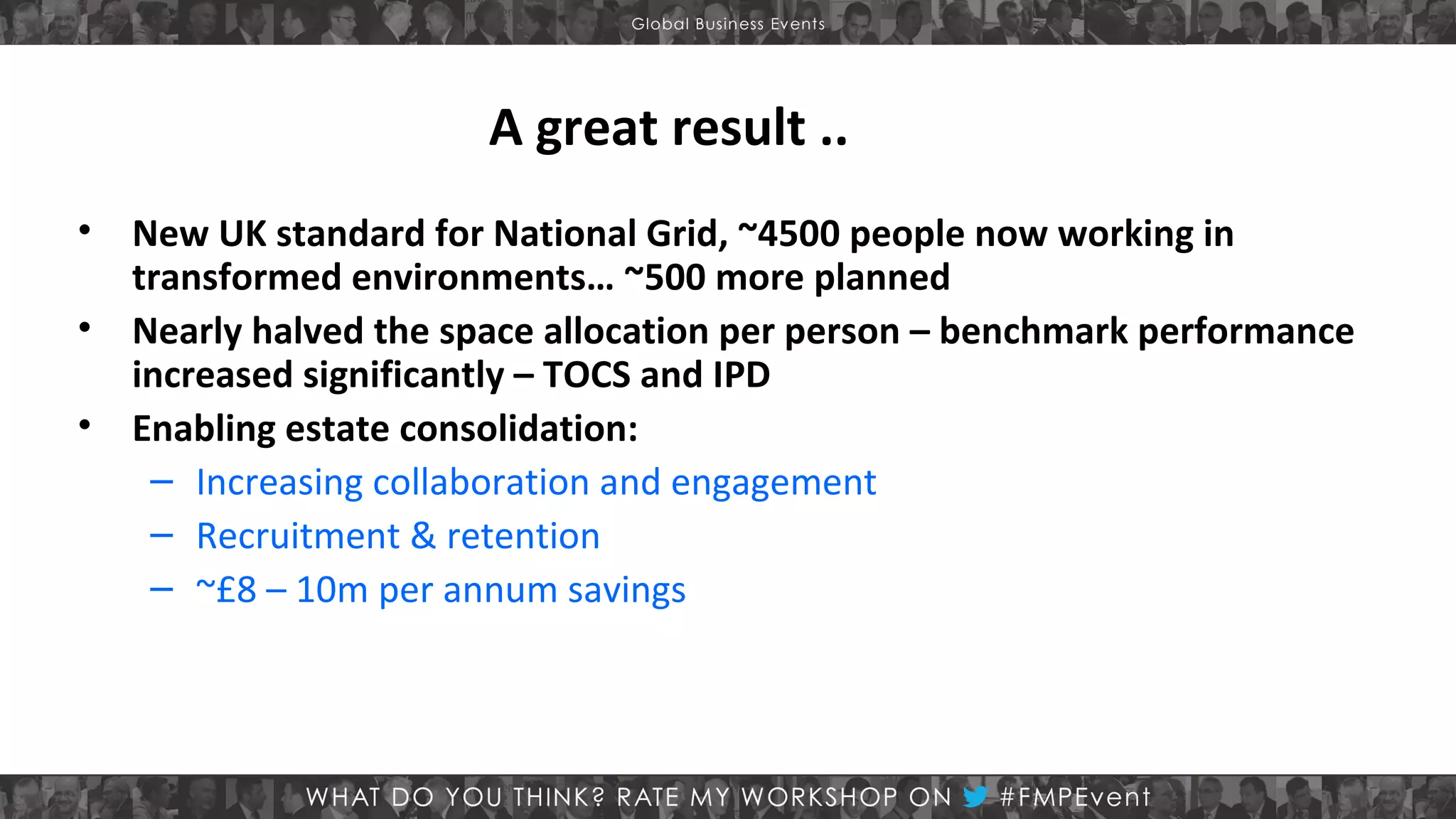 A great result ..
•
•
•

New UK standard for National Grid, ~4500 people now working in
transformed environments… ~500 more planned
Nearly halved the space allocation per person – benchmark performance
increased significantly – TOCS and IPD
Enabling estate consolidation:
– Increasing collaboration and engagement
– Recruitment & retention
– ~£8 – 10m per annum savings

 