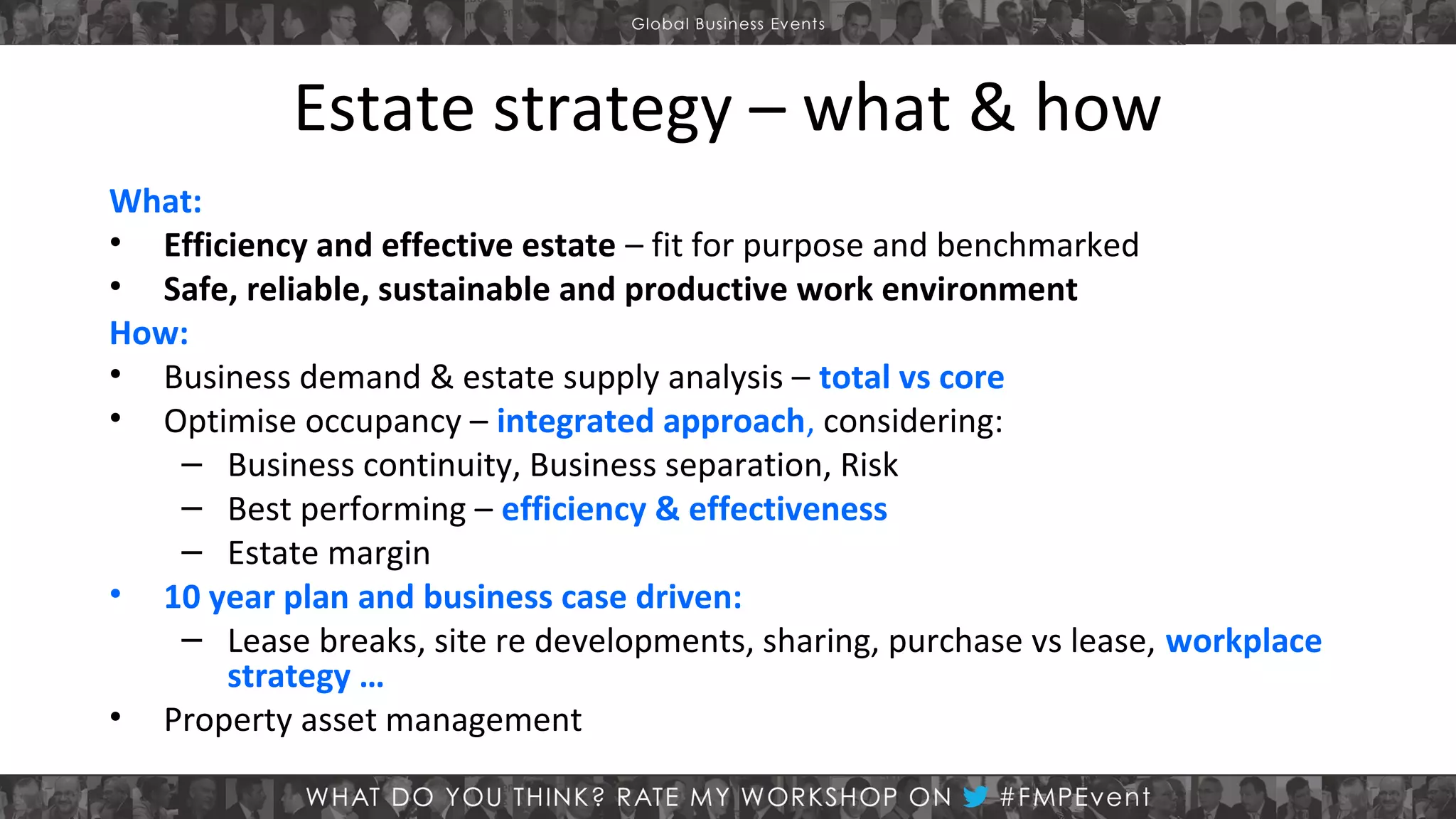 Estate strategy – what & how
What:
• Efficiency and effective estate – fit for purpose and benchmarked
• Safe, reliable, sustainable and productive work environment
How:
• Business demand & estate supply analysis – total vs core
• Optimise occupancy – integrated approach, considering:
– Business continuity, Business separation, Risk
– Best performing – efficiency & effectiveness
– Estate margin
• 10 year plan and business case driven:
– Lease breaks, site re developments, sharing, purchase vs lease, workplace
strategy …
• Property asset management

 