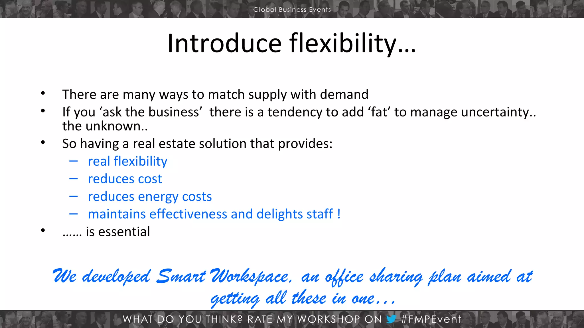 Introduce flexibility…
•
•
•

•

There are many ways to match supply with demand
If you ‘ask the business’ there is a tendency to add ‘fat’ to manage uncertainty..
the unknown..
So having a real estate solution that provides:
– real flexibility
– reduces cost
– reduces energy costs
– maintains effectiveness and delights staff !
…… is essential

We developed Smart Workspace, an office sharing plan aimed at
getting all these in one…

 