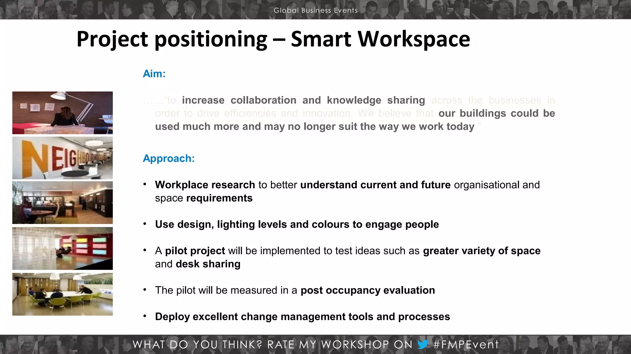 Project positioning – Smart Workspace
Aim:
……“to increase collaboration and knowledge sharing across the businesses in
order to drive efficiencies and innovation. We believe that our buildings could be
used much more and may no longer suit the way we work today.”
Approach:
• Workplace research to better understand current and future organisational and
space requirements
• Use design, lighting levels and colours to engage people
• A pilot project will be implemented to test ideas such as greater variety of space
and desk sharing
• The pilot will be measured in a post occupancy evaluation
• Deploy excellent change management tools and processes

 