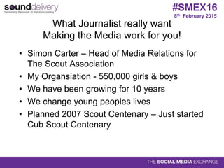 What Journalist really want
Making the Media work for you!
• Simon Carter – Head of Media Relations for
The Scout Association
• My Organsiation - 550,000 girls & boys
• We have been growing for 10 years
• We change young peoples lives
• Planned 2007 Scout Centenary – Just started
Cub Scout Centenary
8th February 2015
#SMEX16
 