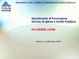 INVALIDITÀ CIVILE : MODELLO ORGANIZZATIVO DELLA ULSS N.16 
Dipartimento di Prevenzione 
Servizio di Igiene e Sanità Pubblica 
Invalidità civile 
Padova, 6 settembre 2014 
 