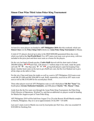 Simon Chan Wins Third Asian Poker King Tournament<br />At least five more players are headed to APT Philippines 2010 after this weekend, which saw Simon Chan win the Poker King Club's third-ever Asian Poker King Tournament in Macau.<br />A total of 151 players showed up to play in the HKD $880,000 guaranteed three-day event, which was held at the StarWorld Hotel. Five APT main event seats were given away, with two included in the prize pool and three more seats as a bonus for the players.<br />On the very last hand of heads-up play, Cedric Raffi shoved with his short stack of about 200,000 holding and Chan, with almost 1.7 million chips in his stack, made the quick call with . The flop came , giving both players a pair but keeping Chan ahead. Another heart came on the turn to give Raffi new outs, but the river blanked out to give all the chips on the table to Chan.<br />For the win, Chan took home the trophy as well as a seat to APT Philippines 2010 main event worth HK $21,000 and HK $266,800 in cash. Raffi, meanwhile, received an APT main event seat as well as HK $145,600 for his second-place finish.<br />Three other players received APT Philippines seats as well: third-placer Yik Hei quot;
Isaacquot;
 Lo, fourth-placer Jerome Outhenin-Chalandre, and fifth-placer Charles quot;
Mr. Macauquot;
 Chua.<br />Aside from the the five seats won through the Asian Poker King Tournament, the Poker King Club's Director of Operations, Winfred Yu, said that an additional six players would be heading for Manila this August as part of Team Poker King.<br />APT Philippines 2010 will be held from August 23 to 29 at the Resorts World Manila complex in Manila, Philippines. Buy-in is set at approximately US $2,500 + US $200.<br />Last year’s main event in Manila was won by local poker pro Neil Arce, who was awarded US $185,000 for finishing first.<br />FINAL TABLE RESULTS:<br />1st - Simon Chan (HK $266,800 + APT Philippines 2010 seat)2nd - Cedric Raffi (HK $145,600 + APT Philippines 2010 seat)3rd - Yik Hei quot;
Isaacquot;
 Lo (HK $72,700 + APT Philippines 2010 seat)4rd - Jerome Outhenin-Chalandre (HK $56,600)5th - Charles quot;
Mr. Macauquot;
 Chua (HK $48,500)6th - Nikita Boyko (HK $40,400)7th - Soojo Kim (HK $32,300)8th - Chanhee Yu (HK $24,200)9th - Henrik Gwinner (HK $16,200)10th - Chun Liang Pan (HK $14,500)<br />Sign up for an online poker room through Asia PokerNews to get exclusive freerolls, bonuses, and promotions!<br />Join Asia PokerNews on Facebook and follow us on Twitter!<br />