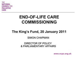 SIMON CHAPMAN DIRECTOR OF POLICY  & PARLIAMENTARY AFFAIRS   www.ncpc.org.uk END-OF-LIFE CARE COMMISSIONING The King’s Fund, 20 January 2011 