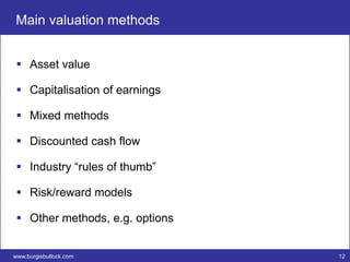Main valuation methods


  Asset value

  Capitalisation of earnings

  Mixed methods

  Discounted cash flow

  Industry “rules of thumb”

  Risk/reward models

  Other methods, e.g. options


www.burgisbullock.com            12
 