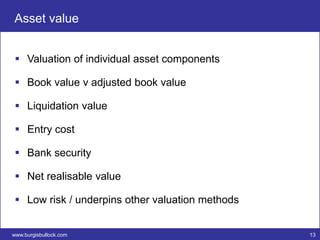 Asset value


  Valuation of individual asset components

  Book value v adjusted book value

  Liquidation value

  Entry cost

  Bank security

  Net realisable value

  Low risk / underpins other valuation methods


www.burgisbullock.com                             13
 