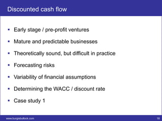 Discounted cash flow


  Early stage / pre-profit ventures

  Mature and predictable businesses

  Theoretically sound, but difficult in practice

  Forecasting risks

  Variability of financial assumptions

  Determining the WACC / discount rate

  Case study 1


www.burgisbullock.com                               16
 
