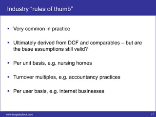 Industry “rules of thumb”


  Very common in practice

  Ultimately derived from DCF and comparables – but are
   the base assumptions still valid?

  Per unit basis, e.g. nursing homes

  Turnover multiples, e.g. accountancy practices

  Per user basis, e.g. internet businesses



www.burgisbullock.com                                      17
 