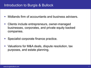 Introduction to Burgis & Bullock


  Midlands firm of accountants and business advisers.

  Clients include entrepreneurs, owner-managed
   businesses, corporates, and private equity backed
   companies.

  Specialist corporate finance practice.

  Valuations for M&A deals, dispute resolution, tax
   purposes, and estate planning.




www.burgisbullock.com                                    1
 
