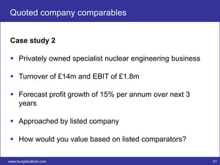 Quoted company comparables


 Case study 2

  Privately owned specialist nuclear engineering business

  Turnover of £14m and EBIT of £1.8m

  Forecast profit growth of 15% per annum over next 3
   years

  Approached by listed company

  How would you value based on listed comparators?

www.burgisbullock.com                                        21
 