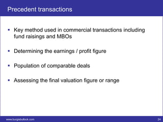 Precedent transactions


  Key method used in commercial transactions including
   fund raisings and MBOs

  Determining the earnings / profit figure

  Population of comparable deals

  Assessing the final valuation figure or range




www.burgisbullock.com                                     24
 