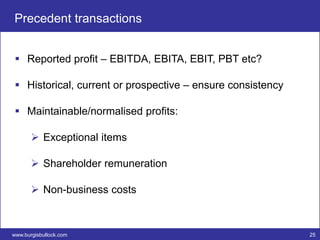 Precedent transactions


  Reported profit – EBITDA, EBITA, EBIT, PBT etc?

  Historical, current or prospective – ensure consistency

  Maintainable/normalised profits:

        Exceptional items

        Shareholder remuneration

        Non-business costs



www.burgisbullock.com                                        25
 