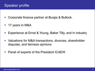 Speaker profile


  Corporate finance partner at Burgis & Bullock.

  17 years in M&A

  Experience at Ernst & Young, Baker Tilly, and in industry

  Valuations for M&A transactions, divorces, shareholder
   disputes, and fairness opinions

  Panel of experts of the President ICAEW




www.burgisbullock.com                                          2
 