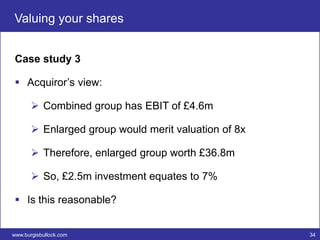 Valuing your shares


 Case study 3

  Acquiror’s view:

        Combined group has EBIT of £4.6m

        Enlarged group would merit valuation of 8x

        Therefore, enlarged group worth £36.8m

        So, £2.5m investment equates to 7%

  Is this reasonable?


www.burgisbullock.com                                 34
 