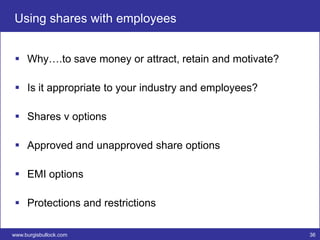 Using shares with employees


  Why….to save money or attract, retain and motivate?

  Is it appropriate to your industry and employees?

  Shares v options

  Approved and unapproved share options

  EMI options

  Protections and restrictions

www.burgisbullock.com                                    36
 