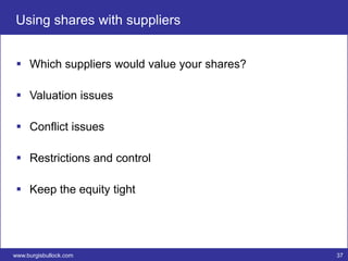 Using shares with suppliers


  Which suppliers would value your shares?

  Valuation issues

  Conflict issues

  Restrictions and control

  Keep the equity tight




www.burgisbullock.com                         37
 