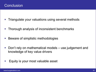 Conclusion


  Triangulate your valuations using several methods

  Thorough analysis of inconsistent benchmarks

  Beware of simplistic methodologies

  Don’t rely on mathematical models – use judgement and
   knowledge of key value drivers

  Equity is your most valuable asset

www.burgisbullock.com                                      40
 