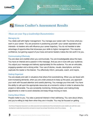 ProSpective Assessment




           Simon Coulter's Assessment Results

These are your Top 5 Leadership Characteristics:
Managing Up
You relate well with higher management. You manage your career well. You know what you
want in your career. You are proactive in positioning yourself—your career aspirations and
interests—to leaders who will influence your career trajectory. You do not hesitate to take
advantage of opportunities that showcase your skills to higher management. This requires
confidence, but gaining support of your boss and senior leaders makes the risk worth it to you.

Communicating Effectively
You are clear and credible when you communicate. You are knowledgeable about the topic.
You have an interest and a passion in the message. And you are in tune with your audience.
You adjust your message and delivery appropriately for the audience. You are an articulate,
engaging speaker and a strong writer. Your use of stories, visuals, descriptions, and tone
captivate the reader or the listener. You effectively inform, persuade, coach, and inspire.

Getting Organized
You are steady and calm in situations that others find overwhelming. When you are faced with
ever-increasing demands, when you are under pressure to keep up the pace, you approach
your work with focused attention and careful planning. You manage your time well. You have
the ability to call upon the appropriate resources at a moment’s notice in order to advance the
project or deliverable. You are constantly monitoring, thinking ahead, and making timely
adjustments in order to avoid obstacles and keep things moving on track.

Caring About Others
People matter to you. You take a personal interest in their well-being. You care about others,
and you’re willing to help them when they are in trouble. You may be focused on getting

Korn/Ferry’s ProSpective Assessment is an online assessment tool created by Korn/Ferry International to assist LinkedIn users with their career
development. Leadership characteristics are based on research by Lominger International, a Korn/Ferry company.               linkedin.kornferry.com




       Copyright © 2011 Lominger International, a Korn/Ferry company. All Rights Reserved.                                                   Page 1 of 9
 