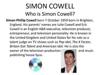 SIMON COWELL
            Who is Simon Cowell?
Simon Phillip Cowell born 7 October 1959 born in Brighton,
  England. His parents' names are Julie Cowell and Eric
  Cowell is an English A&R executive, television producer,
  entrepreneur, and television personality. He is known in
  the United Kingdom and United States for his role as a
  talent judge on TV shows such as Pop idol, The X Factor,
  Britain Got Talent and American Idol. He is also the
  owner of the television production              and music
  publishing house Syco.
 