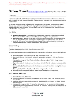 Please note, this is a fictional CV designed to be used as a template. All facts, figures and quotes are unverified and any
 relation to real-life events is purely coincidental.




Simon Cowell simon.cowell@meanjudge.com | Beverly Hills | 07755 555 555
Objective

I don't mean to be rude, but I'm the best looking and most honest candidate you'll ever have. I may not
have the talent, but I can spot it in others and I have a history of letting everyone I encounter exactly what
I think of them.

I'm about as ambitious as they come and world domination isn't too far away. A knighthood is looking
likely, so long as I don't insult Her Majesty's singing. I'm not motivated by money, mainly because I
already have plenty, and I'm looking for a role where I can use my influence to show others how much
better I am than everyone else.

Key Skills

    •    Financial Management - With meticulous budgeting and investment I've amassed a personal
         fortune of over £100m and have successfully founded and grown many businesses.
    •    Communication - Whether on TV, radio or in print, I'm able to cut through unnecessary babble
         and get straight to the point, providing and entertaining and thought-provoking point of view.
    •    Analysis - I have vast experience of skills analysis, priding myself on the ability to pick out the
         great from the good and nurturing talent towards fame and profit.

Career History

Founder - Syco (part of Sony BMG Music Entertainment) (2002)

A London based entertainment company divided into three sections: Syco Music, Syco TV and Syco Film

    •    Accounted for 40% of all Sony Music UK profit in 2006 abd 70% in 2008
    •    Launched Il Divo, an internationally successful operatic pop group and a child spi-off version,
         Angelis
    •    Appeared as a judge on The X Factor, with Sharon Osbourne, Louis Walsh, Cheryl Cole and
         Dannii Minogue
    •    Signed Leona Lewis who became an international star with #1 single and album sales around the
         world
    •    Launched the Got Talent franchise with the first show, America's Got Talent drawing 12m viewers
         a week
    •    Scored global publicity with act Susan Boyle becoming a media sensation
    •    Produced American Inventor, Celebrity Duets, Grease Is the Word and Rock Rivals

A&R Consultant - BMG (1989)

    •    Created sub-division, S-Records
    •    Signed hit making acts including Curiosity Killed the Cat, Sonia Evans, Five, Robson & Jerome
         and Westlife
    •    Released several novelty recordings featuring Teletubbies, Zig and Zag and the Mighty Morphin
         Power Rangers
    •    Appeared as a judge on 2001 TV series Pop Idol, signing the top two finishers Will Young and
         Gareth Gates, both of whom went on to have #1 UK hit singles. Subsequently became a judge on
         US version, American Idol.




                                                  www.cvjunkie.com
 