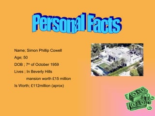 Personal Facts Name; Simon Phillip Cowell Age; 50 DOB ; 7 th  of October 1959 Lives ; In Beverly Hills mansion worth £15 million Is Worth; £112million (aprox) 