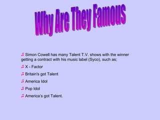 Why Are They Famous Simon Cowell has many Talent T.V. shows with the winner getting a contract with his music label (Syco), such as; X - Factor Britain's got Talent America Idol Pop Idol America’s got Talent.  