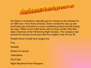 Business Background His father's connections originally got him rehired as the assistant to an A&R man. From there onwards, Simon worked his way up and eventually got promoted to a music publishing position but left during the early 1980s to form E&S Music with his boss at EMI, Ellis Rich (later Chairman of the Performing Right Society). The company had several hit records at one point with five singles in the UK top 40. People Simon Cowell have singed are; Five Westlife Robson & Jerome Teletubbies  Zig & Zag Might Morphine Power Rangers/ 