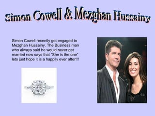 Simon Cowell & Mezghan Hussainy Simon Cowell recently got engaged to Mezghan Hussainy. The Business man who always said he would never get married now says that “She is the one” lets just hope it is a happily ever after!!! 
