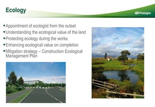 Ecology Appointment of ecologist from the outset Understanding the ecological value of the land Protecting ecology during the works  Enhancing ecological value on completion Mitigation strategy – Construction Ecological Management Plan 