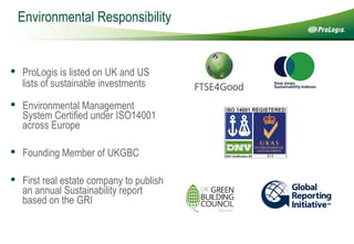 Environmental Responsibility ProLogis is listed on UK and US lists of sustainable investments   Environmental Management System Certified under ISO14001 across Europe Founding Member of UKGBC First real estate company to publish an annual Sustainability report based on the GRI 