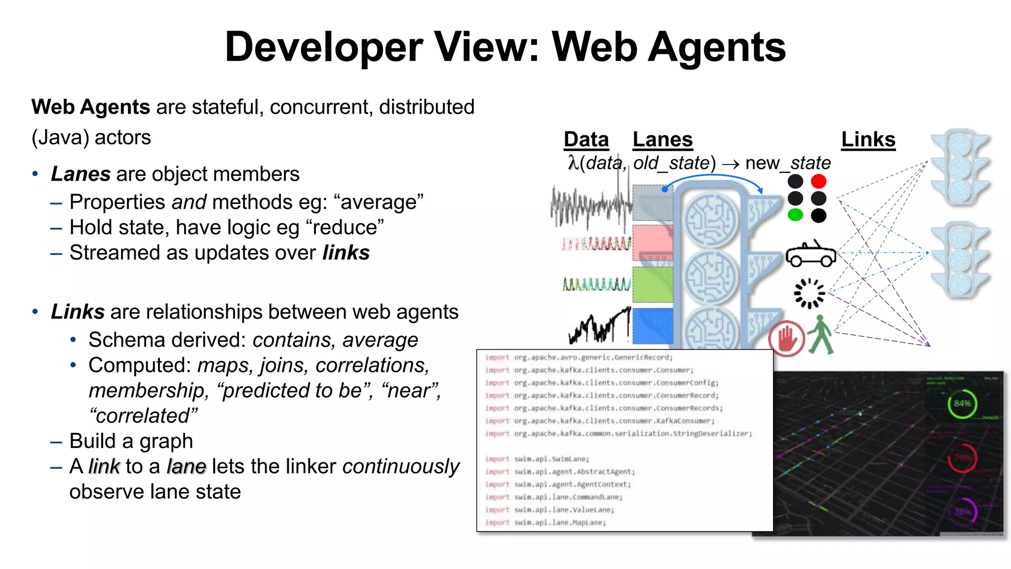 Web Agents are stateful, concurrent, distributed
(Java) actors
• Lanes are object members
– Properties and methods eg: “average”
– Hold state, have logic eg “reduce”
– Streamed as updates over links
• Links are relationships between web agents
• Schema derived: contains, average
• Computed: maps, joins, correlations,
membership, “predicted to be”, “near”,
“correlated”
– Build a graph
– A link to a lane lets the linker continuously
observe lane state
Data Lanes Links
(data, old_state)  new_state
Developer View: Web Agents
 