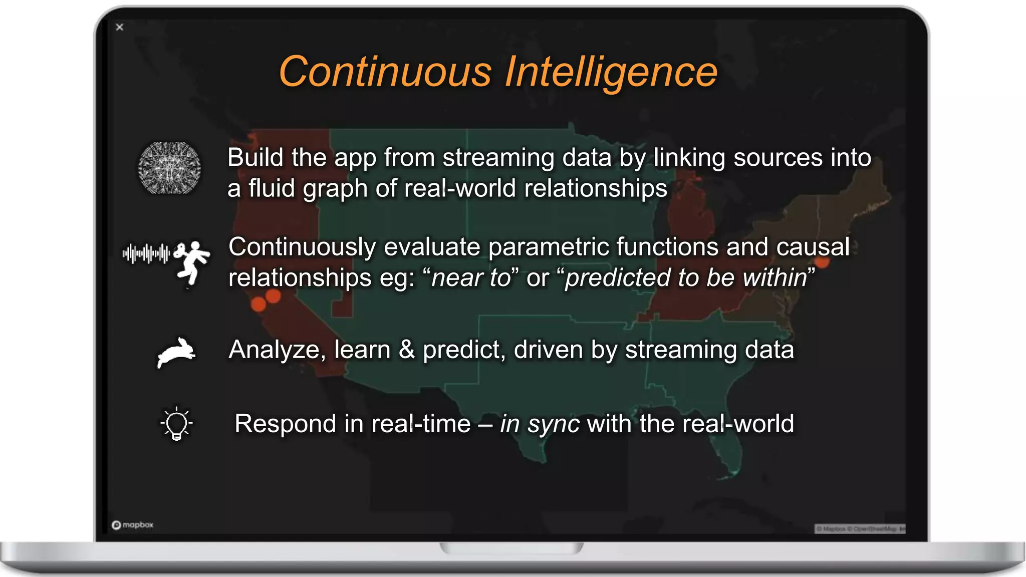 Analyze, learn & predict, driven by streaming data
Respond in real-time – in sync with the real-world
Continuously evaluate parametric functions and causal
relationships eg: “near to” or “predicted to be within”
Build the app from streaming data by linking sources into
a fluid graph of real-world relationships
Continuous Intelligence
 