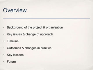 Overview

• Background of the project & organisation

• Key issues & change of approach

• Timeline

• Outcomes & changes in practice

• Key lessons

• Future
 
