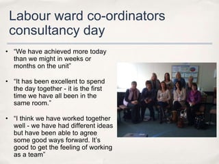 Labour ward co-ordinators
 consultancy day
• “We have achieved more today
  than we might in weeks or
  months on the unit”

• “It has been excellent to spend
  the day together - it is the first
  time we have all been in the
  same room.”

• “I think we have worked together
  well - we have had different ideas
  but have been able to agree
  some good ways forward. It’s
  good to get the feeling of working
  as a team”
 