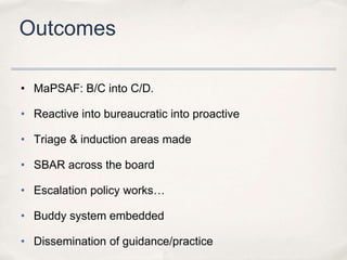 Outcomes

• MaPSAF: B/C into C/D.

• Reactive into bureaucratic into proactive

• Triage & induction areas made

• SBAR across the board

• Escalation policy works…

• Buddy system embedded

• Dissemination of guidance/practice
 