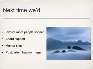 Next time we’d


• Involve more people sooner

• Board support

• Mentor sites

• Postpartum haemorrhage
 