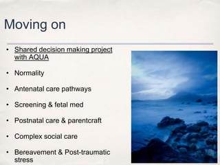 Moving on
• Shared decision making project
  with AQUA

• Normality

• Antenatal care pathways

• Screening & fetal med

• Postnatal care & parentcraft

• Complex social care

• Bereavement & Post-traumatic
  stress
 
