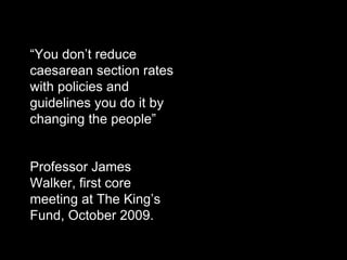 • “You don’t reduce
  caesarean section rates
  with policies and
  guidelines you do it by
  changing the people”


• Professor James
  Walker, first core
  meeting at The King’s
  Fund, October 2009.
 