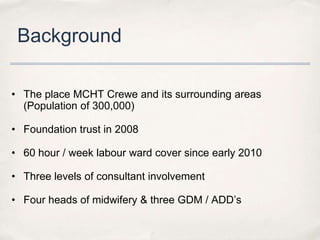 Background

• The place MCHT Crewe and its surrounding areas
  (Population of 300,000)

• Foundation trust in 2008

• 60 hour / week labour ward cover since early 2010

• Three levels of consultant involvement

• Four heads of midwifery & three GDM / ADD’s
 