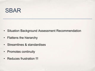 SBAR


• Situation Background Assessment Recommendation

• Flattens the hierarchy

• Streamlines & standardises

• Promotes continuity

• Reduces frustration !!!
 