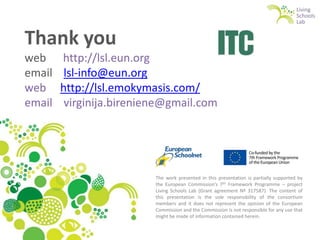 Thank you
web
email
web
email

http://lsl.eun.org
lsl-info@eun.org
http://lsl.emokymasis.com/
virginija.bireniene@gmail.com

The work presented in this presentation is partially supported by
the European Commission’s 7th Framework Programme – project
Living Schools Lab (Grant agreement Nº 317587). The content of
this presentation is the sole responsibility of the consortium
members and it does not represent the opinion of the European
Commission and the Commission is not responsible for any use that
might be made of information contained herein.

 