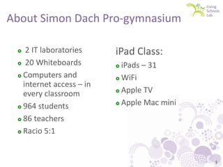 About Simon Dach Pro-gymnasium
2 IT laboratories
 20 Whiteboards
 Computers and
internet access – in
every classroom
 964 students
 86 teachers
 Racio 5:1


iPad Class:
iPads – 31
 WiFi
 Apple TV
 Apple Mac mini


3

 