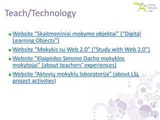 Teach/Technology
Website “Skaitmeniniai mokymo objektai” (“Digital
Learning Objects”)
 Website “Mokykis su Web 2.0” (“Study with Web 2.0”)
 Website “Klaipėdos Simono Dacho mokyklos
mokytojai” (about teachers’ experiences)
 Website “Aktyvių mokyklų laboratorija” (about LSL
project activities)


5

 